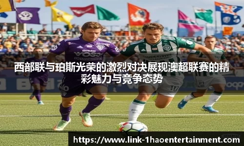 西部联与珀斯光荣的激烈对决展现澳超联赛的精彩魅力与竞争态势